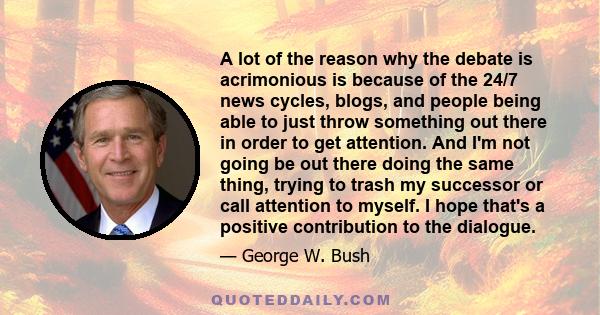 A lot of the reason why the debate is acrimonious is because of the 24/7 news cycles, blogs, and people being able to just throw something out there in order to get attention. And I'm not going be out there doing the