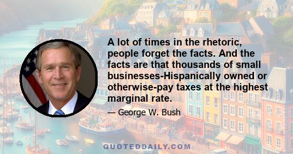 A lot of times in the rhetoric, people forget the facts. And the facts are that thousands of small businesses-Hispanically owned or otherwise-pay taxes at the highest marginal rate.