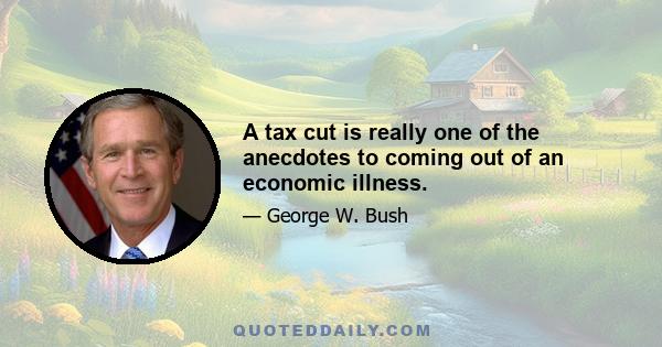 A tax cut is really one of the anecdotes to coming out of an economic illness.