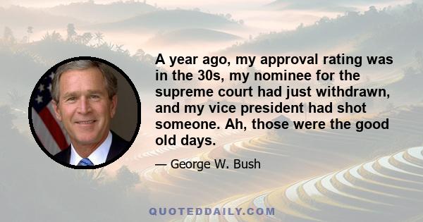 A year ago, my approval rating was in the 30s, my nominee for the supreme court had just withdrawn, and my vice president had shot someone. Ah, those were the good old days.