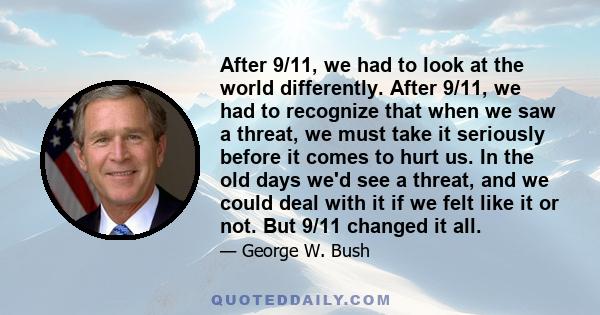 After 9/11, we had to look at the world differently. After 9/11, we had to recognize that when we saw a threat, we must take it seriously before it comes to hurt us. In the old days we'd see a threat, and we could deal