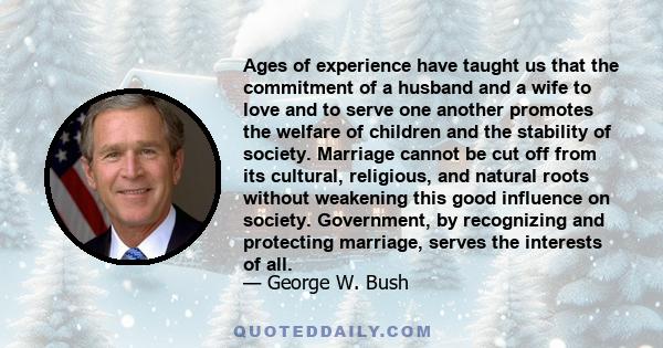 Ages of experience have taught us that the commitment of a husband and a wife to love and to serve one another promotes the welfare of children and the stability of society. Marriage cannot be cut off from its cultural, 