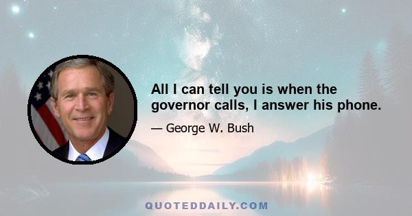 All I can tell you is when the governor calls, I answer his phone.