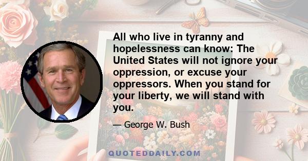 All who live in tyranny and hopelessness can know: The United States will not ignore your oppression, or excuse your oppressors. When you stand for your liberty, we will stand with you.