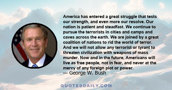 America has entered a great struggle that tests our strength, and even more our resolve. Our nation is patient and steadfast. We continue to pursue the terrorists in cities and camps and caves across the earth. We are