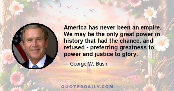 America has never been an empire. We may be the only great power in history that had the chance, and refused - preferring greatness to power and justice to glory.