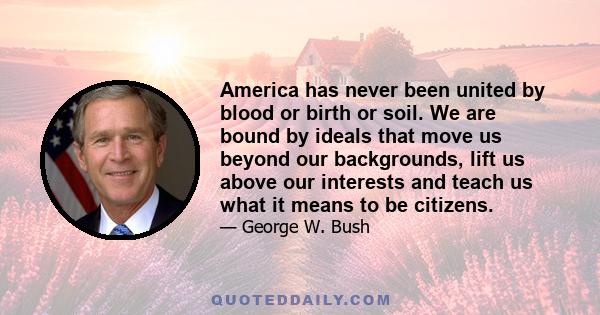 America has never been united by blood or birth or soil. We are bound by ideals that move us beyond our backgrounds, lift us above our interests and teach us what it means to be citizens.