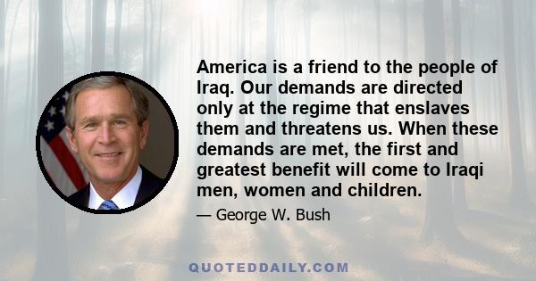 America is a friend to the people of Iraq. Our demands are directed only at the regime that enslaves them and threatens us. When these demands are met, the first and greatest benefit will come to Iraqi men, women and