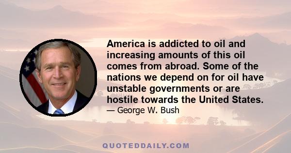 America is addicted to oil and increasing amounts of this oil comes from abroad. Some of the nations we depend on for oil have unstable governments or are hostile towards the United States.