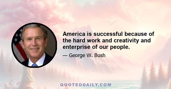 America is successful because of the hard work and creativity and enterprise of our people.