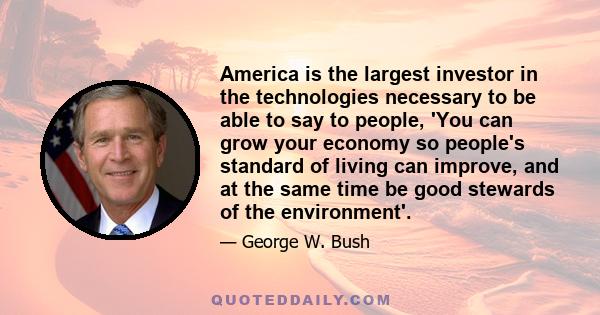 America is the largest investor in the technologies necessary to be able to say to people, 'You can grow your economy so people's standard of living can improve, and at the same time be good stewards of the environment'.