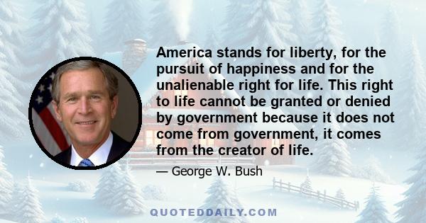 America stands for liberty, for the pursuit of happiness and for the unalienable right for life. This right to life cannot be granted or denied by government because it does not come from government, it comes from the