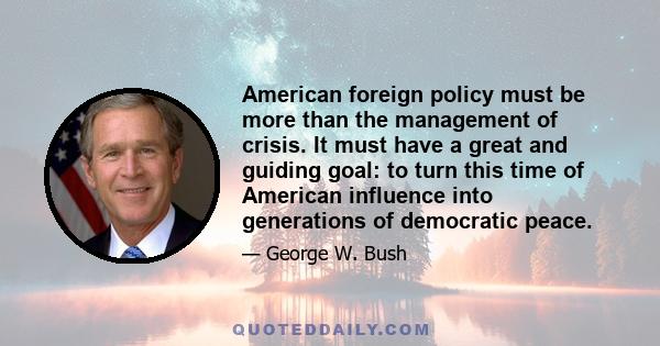 American foreign policy must be more than the management of crisis. It must have a great and guiding goal: to turn this time of American influence into generations of democratic peace.