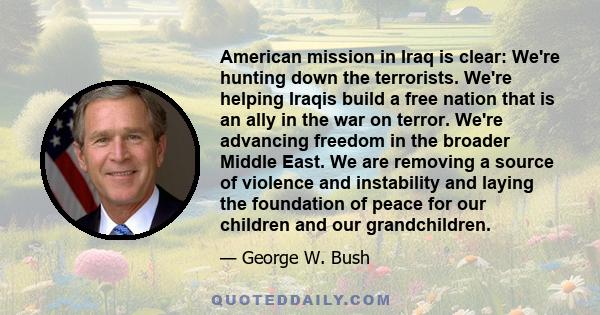 American mission in Iraq is clear: We're hunting down the terrorists. We're helping Iraqis build a free nation that is an ally in the war on terror. We're advancing freedom in the broader Middle East. We are removing a