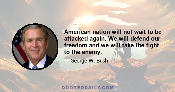 American nation will not wait to be attacked again. We will defend our freedom and we will take the fight to the enemy.