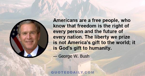 Americans are a free people, who know that freedom is the right of every person and the future of every nation. The liberty we prize is not America's gift to the world; it is God's gift to humanity.