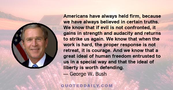 Americans have always held firm, because we have always believed in certain truths. We know that if evil is not confronted, it gains in strength and audacity and returns to strike us again. We know that when the work is 