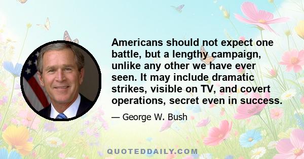 Americans should not expect one battle, but a lengthy campaign, unlike any other we have ever seen. It may include dramatic strikes, visible on TV, and covert operations, secret even in success.