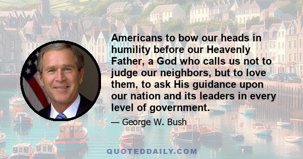 Americans to bow our heads in humility before our Heavenly Father, a God who calls us not to judge our neighbors, but to love them, to ask His guidance upon our nation and its leaders in every level of government.