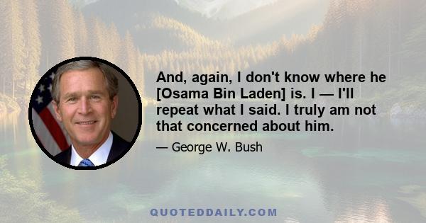 And, again, I don't know where he [Osama Bin Laden] is. I — I'll repeat what I said. I truly am not that concerned about him.