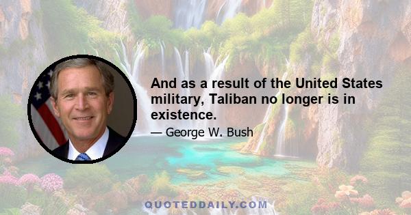 And as a result of the United States military, Taliban no longer is in existence.