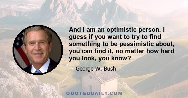 And I am an optimistic person. I guess if you want to try to find something to be pessimistic about, you can find it, no matter how hard you look, you know?