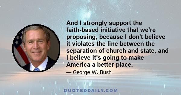 And I strongly support the faith-based initiative that we're proposing, because I don't believe it violates the line between the separation of church and state, and I believe it's going to make America a better place.