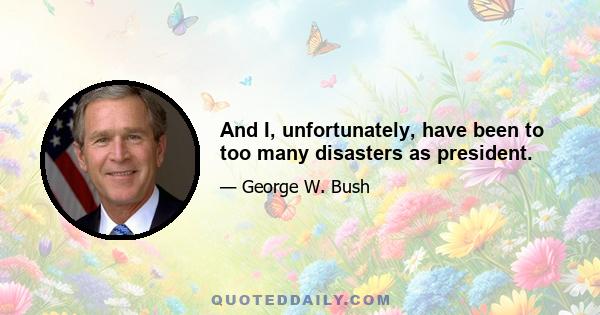 And I, unfortunately, have been to too many disasters as president.