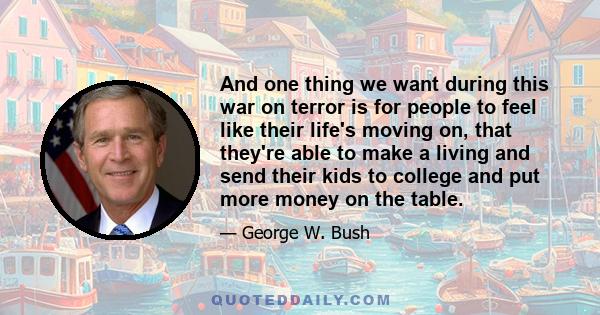 And one thing we want during this war on terror is for people to feel like their life's moving on, that they're able to make a living and send their kids to college and put more money on the table.