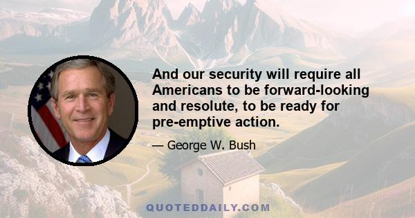 And our security will require all Americans to be forward-looking and resolute, to be ready for pre-emptive action.