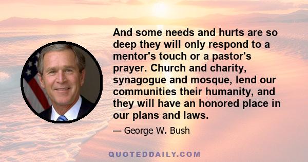 And some needs and hurts are so deep they will only respond to a mentor's touch or a pastor's prayer. Church and charity, synagogue and mosque, lend our communities their humanity, and they will have an honored place in 