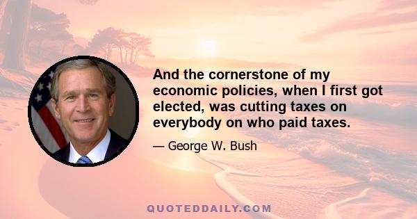 And the cornerstone of my economic policies, when I first got elected, was cutting taxes on everybody on who paid taxes.