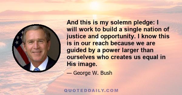 And this is my solemn pledge: I will work to build a single nation of justice and opportunity. I know this is in our reach because we are guided by a power larger than ourselves who creates us equal in His image.