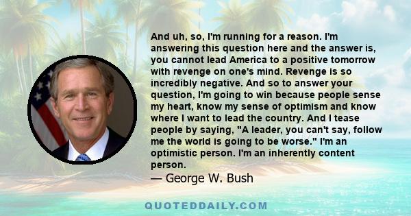 And uh, so, I'm running for a reason. I'm answering this question here and the answer is, you cannot lead America to a positive tomorrow with revenge on one's mind. Revenge is so incredibly negative. And so to answer