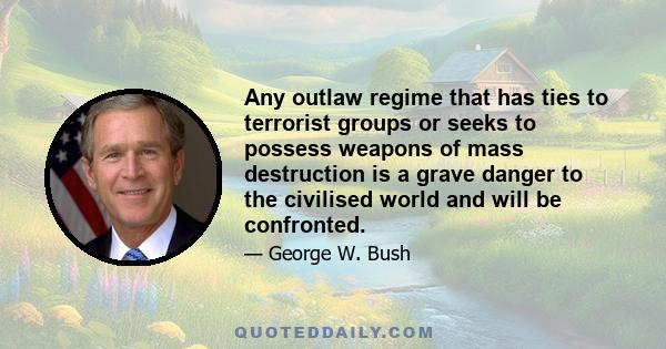 Any outlaw regime that has ties to terrorist groups or seeks to possess weapons of mass destruction is a grave danger to the civilised world and will be confronted.