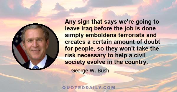 Any sign that says we're going to leave Iraq before the job is done simply emboldens terrorists and creates a certain amount of doubt for people, so they won't take the risk necessary to help a civil society evolve in