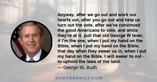 Anyway, after we go out and work our hearts out, after you go out and help us turn out the vote, after we've convinced the good Americans to vote, and while they're at it, pull that old George W lever, if I'm the one,