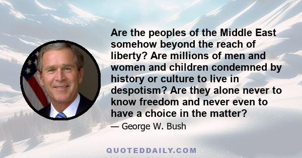 Are the peoples of the Middle East somehow beyond the reach of liberty? Are millions of men and women and children condemned by history or culture to live in despotism? Are they alone never to know freedom and never