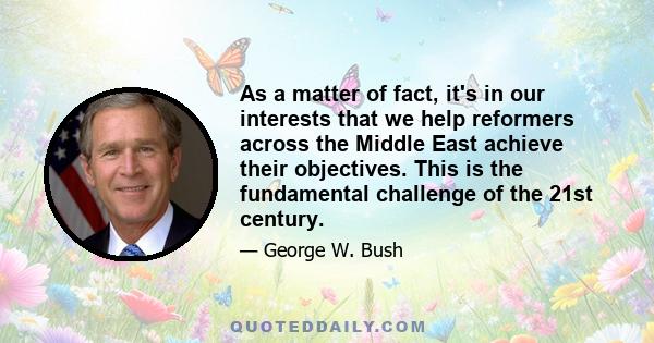 As a matter of fact, it's in our interests that we help reformers across the Middle East achieve their objectives. This is the fundamental challenge of the 21st century.