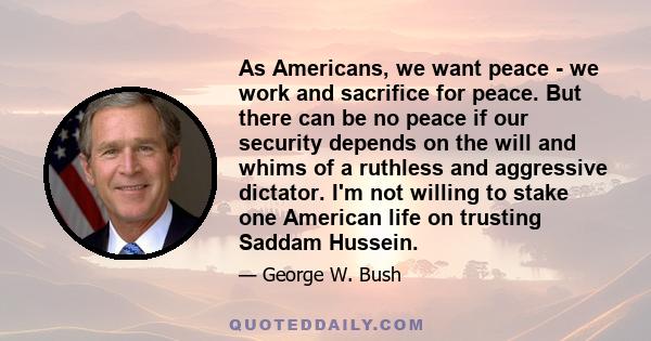 As Americans, we want peace - we work and sacrifice for peace. But there can be no peace if our security depends on the will and whims of a ruthless and aggressive dictator. I'm not willing to stake one American life on 