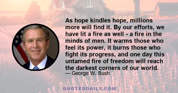 As hope kindles hope, millions more will find it. By our efforts, we have lit a fire as well - a fire in the minds of men. It warms those who feel its power, it burns those who fight its progress, and one day this