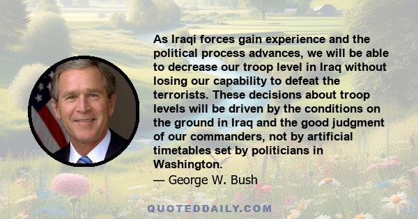 As Iraqi forces gain experience and the political process advances, we will be able to decrease our troop level in Iraq without losing our capability to defeat the terrorists. These decisions about troop levels will be