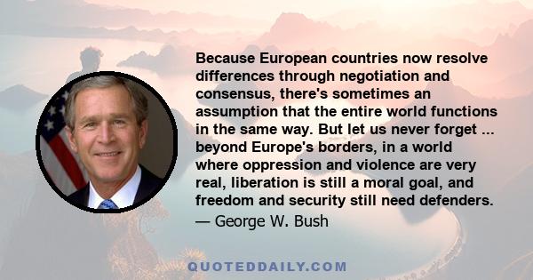 Because European countries now resolve differences through negotiation and consensus, there's sometimes an assumption that the entire world functions in the same way. But let us never forget ... beyond Europe's borders, 