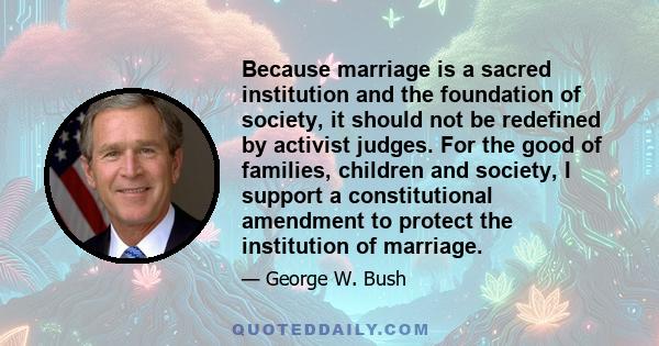 Because marriage is a sacred institution and the foundation of society, it should not be redefined by activist judges. For the good of families, children and society, I support a constitutional amendment to protect the