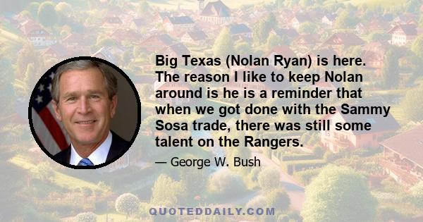 Big Texas (Nolan Ryan) is here. The reason I like to keep Nolan around is he is a reminder that when we got done with the Sammy Sosa trade, there was still some talent on the Rangers.