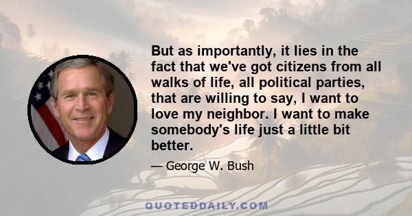 But as importantly, it lies in the fact that we've got citizens from all walks of life, all political parties, that are willing to say, I want to love my neighbor. I want to make somebody's life just a little bit better.