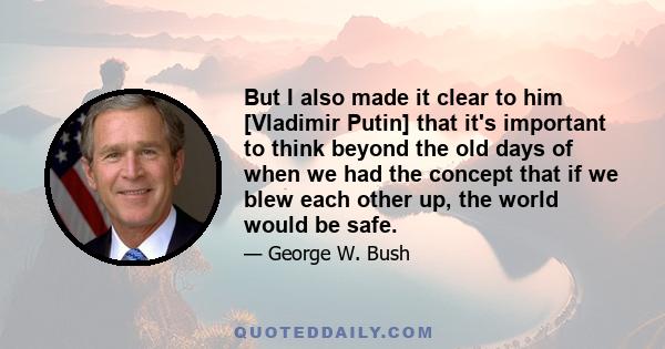 But I also made it clear to him [Vladimir Putin] that it's important to think beyond the old days of when we had the concept that if we blew each other up, the world would be safe.