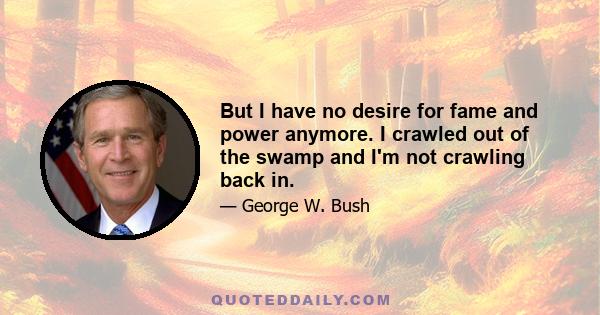 But I have no desire for fame and power anymore. I crawled out of the swamp and I'm not crawling back in.