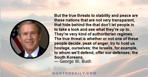 But the true threats to stability and peace are these nations that are not very transparent, that hide behind the-that don't let people in to take a look and see what they're up to. They're very kind of authoritarian