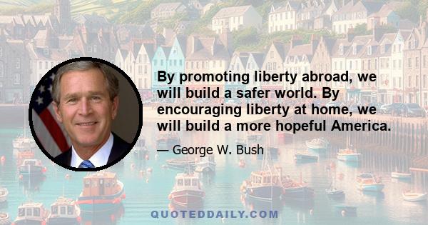 By promoting liberty abroad, we will build a safer world. By encouraging liberty at home, we will build a more hopeful America.